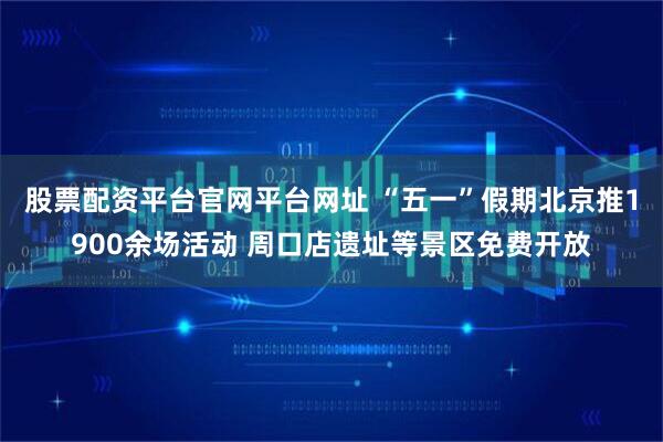 股票配资平台官网平台网址 “五一”假期北京推1900余场活动 周口店遗址等景区免费开放