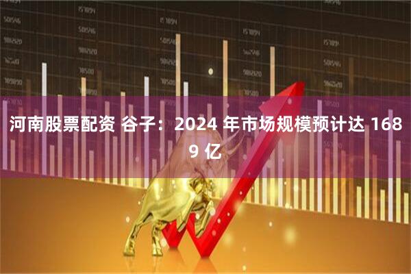 河南股票配资 谷子：2024 年市场规模预计达 1689 亿
