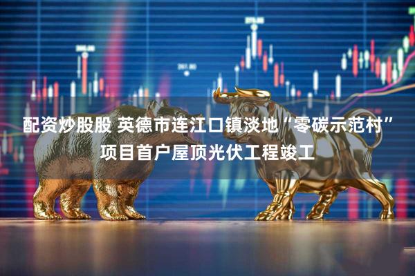 配资炒股股 英德市连江口镇淡地“零碳示范村”项目首户屋顶光伏工程竣工