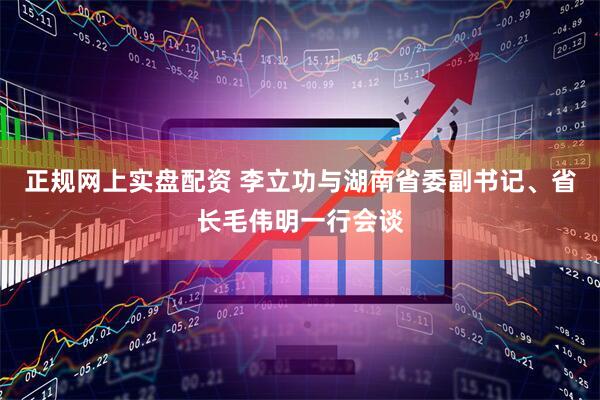 正规网上实盘配资 李立功与湖南省委副书记、省长毛伟明一行会谈
