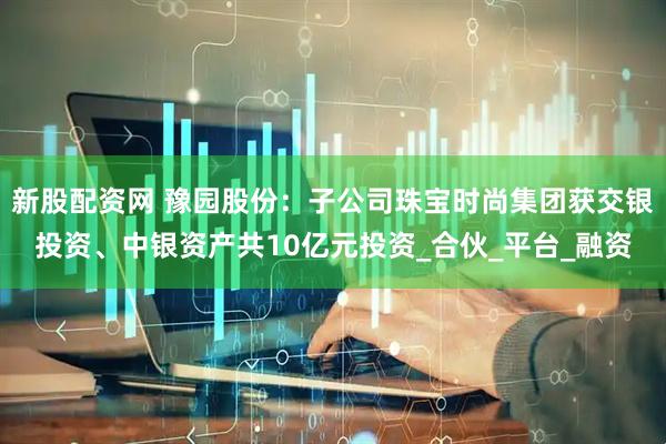新股配资网 豫园股份：子公司珠宝时尚集团获交银投资、中银资产共10亿元投资_合伙_平台_融资