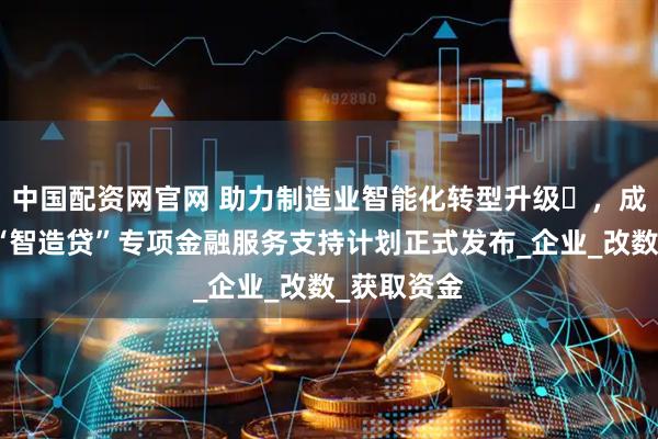 中国配资网官网 助力制造业智能化转型升级​，成都高新区“智造贷”专项金融服务支持计划正式发布_企业_改数_获取资金