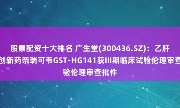 股票配资十大排名 广生堂(300436.SZ)：乙肝治疗创新药奈瑞可韦GST-HG141获III期临床试验伦理审查批件