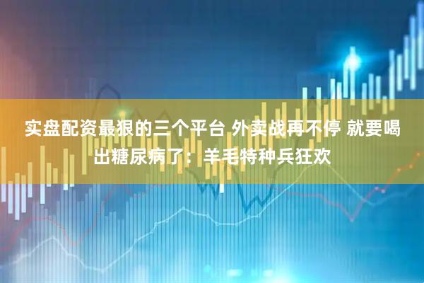 实盘配资最狠的三个平台 外卖战再不停 就要喝出糖尿病了：羊毛特种兵狂欢