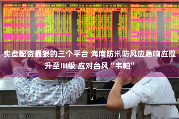 实盘配资最狠的三个平台 海南防汛防风应急响应提升至Ⅲ级 应对台风“韦帕”