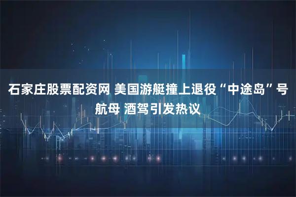 石家庄股票配资网 美国游艇撞上退役“中途岛”号航母 酒驾引发热议