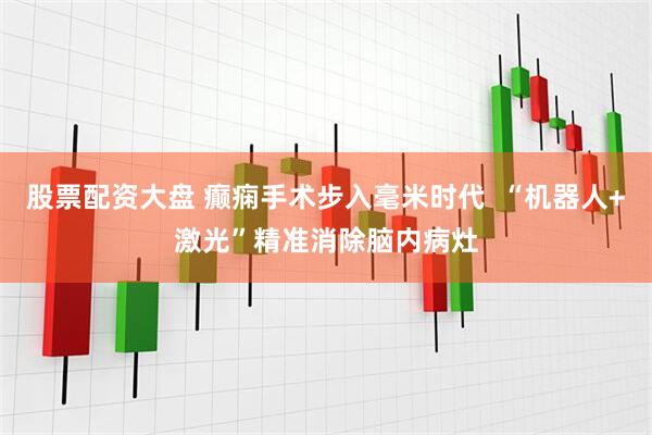 股票配资大盘 癫痫手术步入毫米时代  “机器人+激光”精准消除脑内病灶