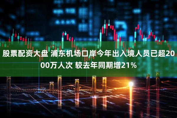 股票配资大盘 浦东机场口岸今年出入境人员已超2000万人次 较去年同期增21%