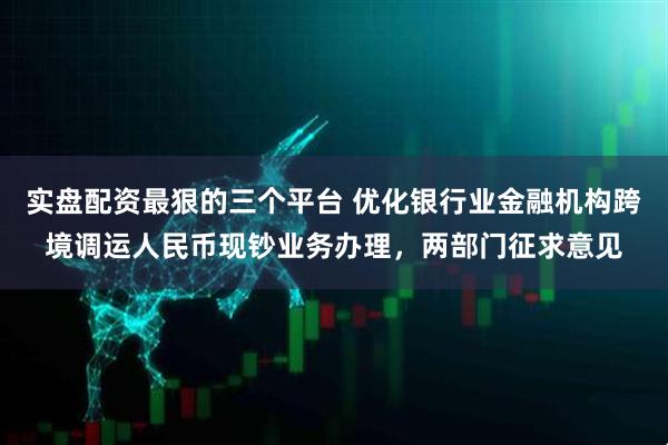 实盘配资最狠的三个平台 优化银行业金融机构跨境调运人民币现钞业务办理，两部门征求意见