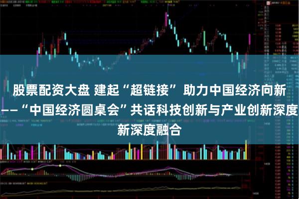 股票配资大盘 建起“超链接” 助力中国经济向新而行——“中国经济圆桌会”共话科技创新与产业创新深度融合