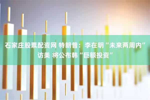 石家庄股票配资网 特朗普：李在明“未来两周内”访美 将公布韩“巨额投资”
