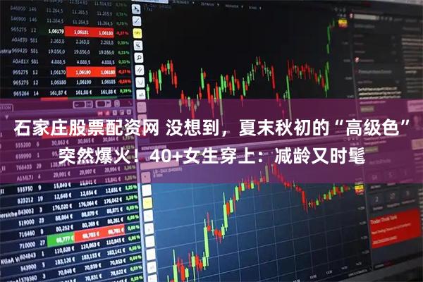 石家庄股票配资网 没想到，夏末秋初的“高级色”突然爆火！40+女生穿上：减龄又时髦