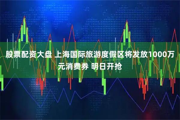 股票配资大盘 上海国际旅游度假区将发放1000万元消费券 明日开抢