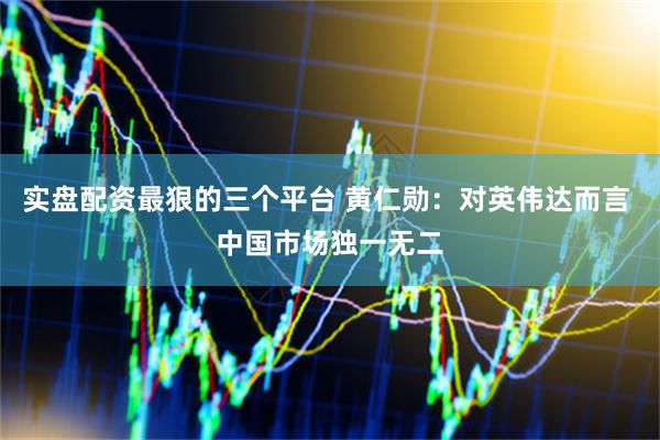 实盘配资最狠的三个平台 黄仁勋：对英伟达而言 中国市场独一无二