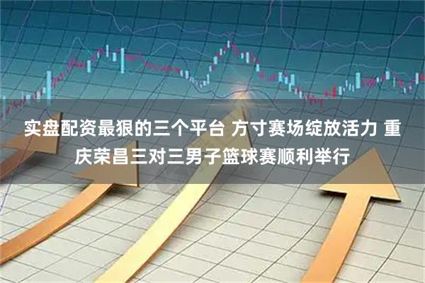 实盘配资最狠的三个平台 方寸赛场绽放活力 重庆荣昌三对三男子篮球赛顺利举行