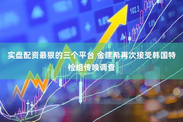 实盘配资最狠的三个平台 金建希再次接受韩国特检组传唤调查