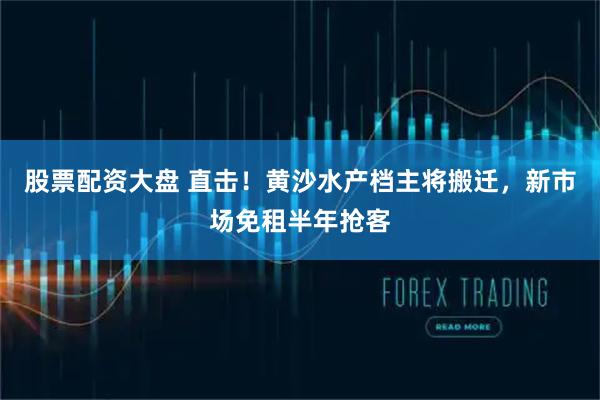 股票配资大盘 直击！黄沙水产档主将搬迁，新市场免租半年抢客