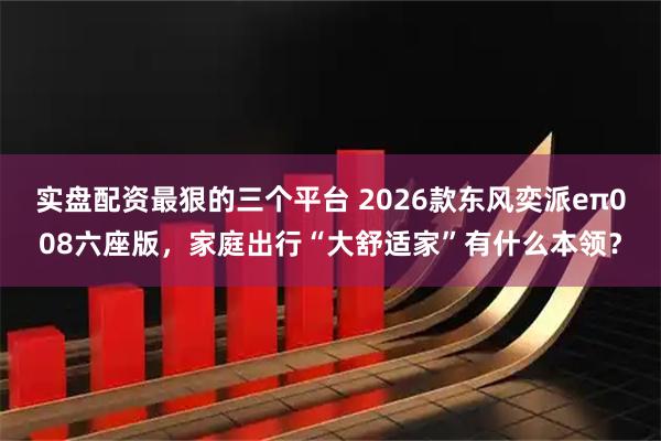 实盘配资最狠的三个平台 2026款东风奕派eπ008六座版，家庭出行“大舒适家”有什么本领？