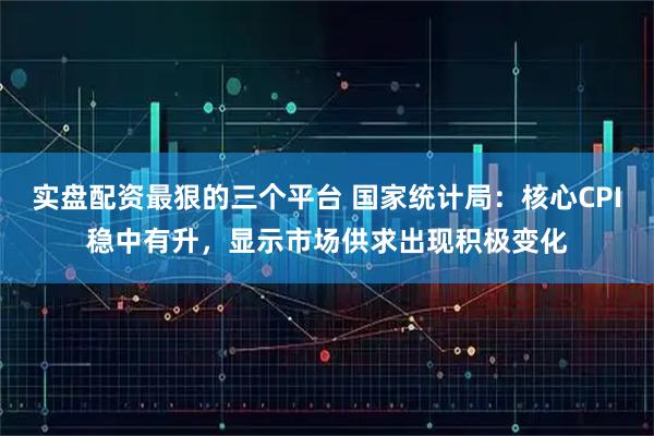 实盘配资最狠的三个平台 国家统计局：核心CPI稳中有升，显示市场供求出现积极变化