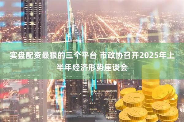 实盘配资最狠的三个平台 市政协召开2025年上半年经济形势座谈会