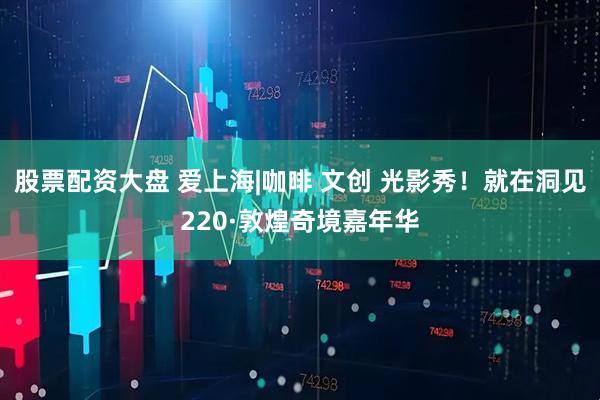 股票配资大盘 爱上海|咖啡 文创 光影秀！就在洞见220·敦煌奇境嘉年华