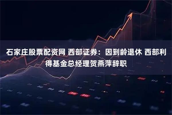 石家庄股票配资网 西部证券：因到龄退休 西部利得基金总经理贺燕萍辞职