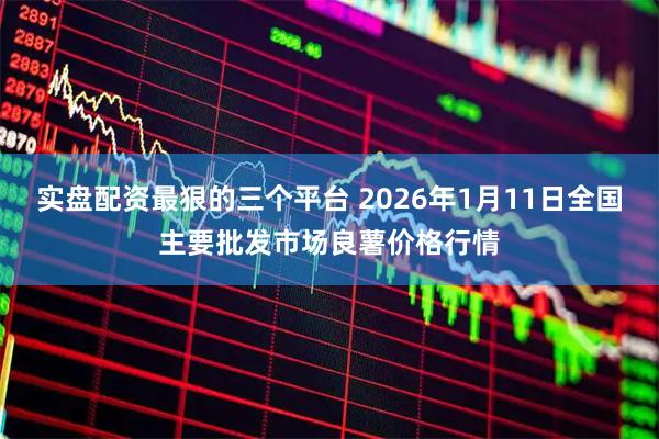 实盘配资最狠的三个平台 2026年1月11日全国主要批发市场良薯价格行情