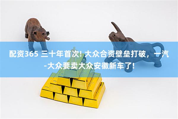 配资365 三十年首次! 大众合资壁垒打破，一汽-大众要卖大众安徽新车了!