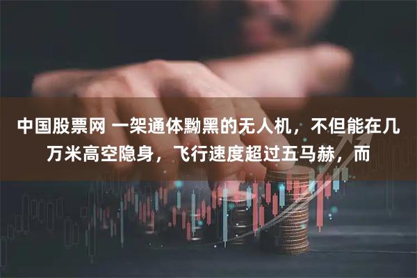 中国股票网 一架通体黝黑的无人机，不但能在几万米高空隐身，飞行速度超过五马赫，而