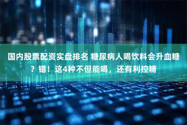 国内股票配资实盘排名 糖尿病人喝饮料会升血糖？错！这4种不但能喝，还有利控糖
