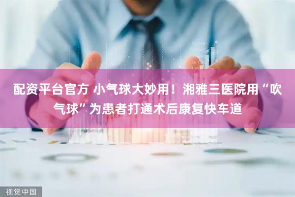 配资平台官方 小气球大妙用！湘雅三医院用“吹气球”为患者打通术后康复快车道