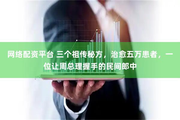 网络配资平台 三个祖传秘方，治愈五万患者，一位让周总理握手的民间郎中