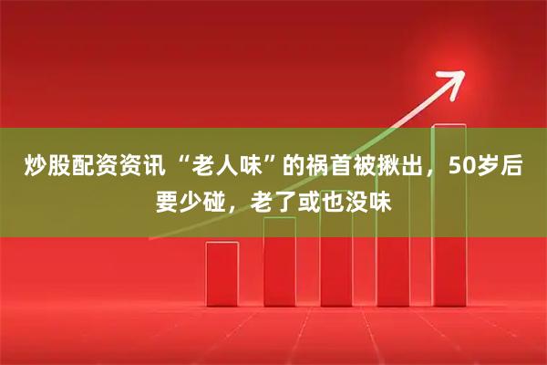 炒股配资资讯 “老人味”的祸首被揪出，50岁后要少碰，老了或也没味