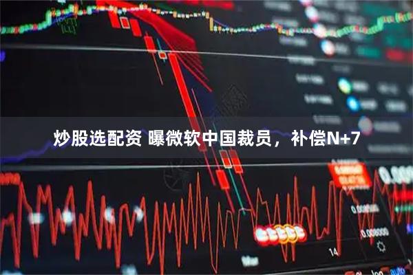 炒股选配资 曝微软中国裁员，补偿N+7