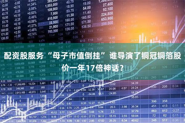 配资股服务 “母子市值倒挂” 谁导演了铜冠铜箔股价一年17倍神话？