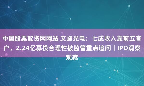中国股票配资网网站 文峰光电：七成收入靠前五客户，2.24亿募投合理性被监管重点追问｜IPO观察