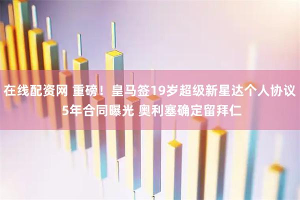 在线配资网 重磅！皇马签19岁超级新星达个人协议 5年合同曝光 奥利塞确定留拜仁