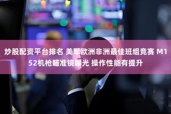 炒股配资平台排名 美军欧洲非洲最佳班组竞赛 M152机枪瞄准镜曝光 操作性能有提升