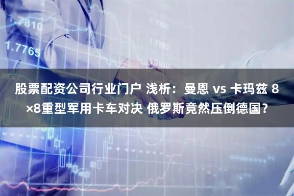 股票配资公司行业门户 浅析：曼恩 vs 卡玛兹 8×8重型军用卡车对决 俄罗斯竟然压倒德国？