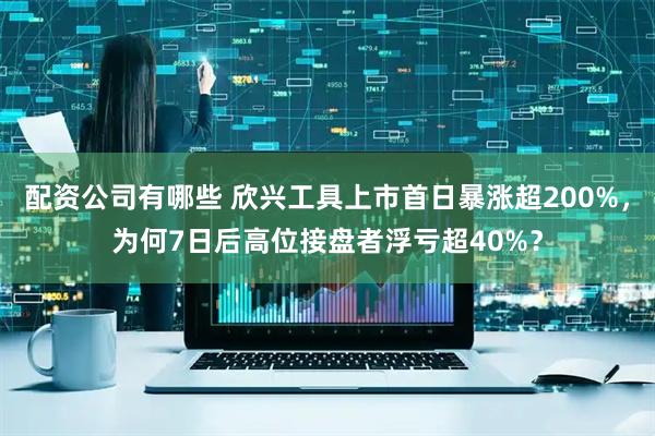配资公司有哪些 欣兴工具上市首日暴涨超200%，为何7日后高位接盘者浮亏超40%？