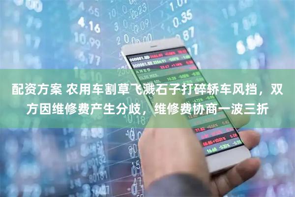 配资方案 农用车割草飞溅石子打碎轿车风挡，双方因维修费产生分歧，维修费协商一波三折