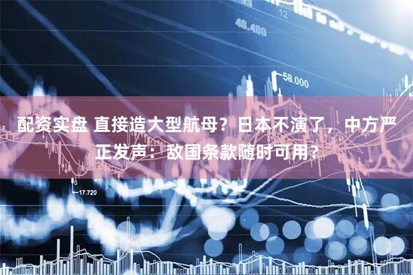 配资实盘 直接造大型航母?日本不演了,中方严正发声:敌国条款随时可用?