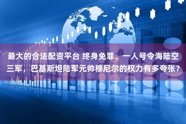 最大的合法配资平台 终身免罪、一人号令海陆空三军，巴基斯坦陆军元帅穆尼尔的权力有多夸张？