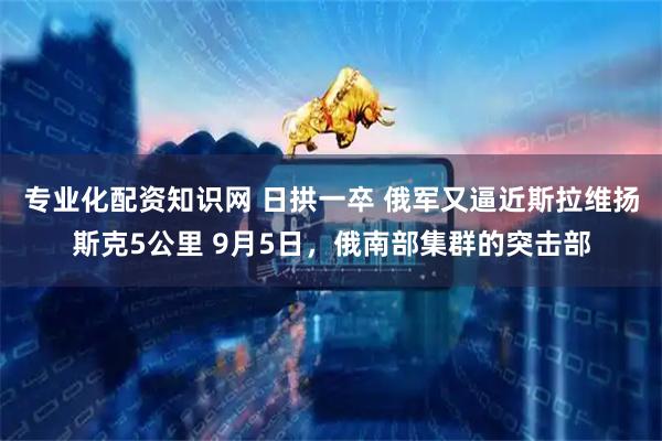 专业化配资知识网 日拱一卒 俄军又逼近斯拉维扬斯克5公里 9月5日，俄南部集群的突击部
