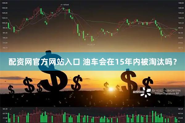 配资网官方网站入口 油车会在15年内被淘汰吗?