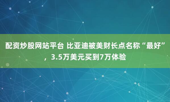 配资炒股网站平台 比亚迪被美财长点名称“最好”，3.5万美元买到7万体验