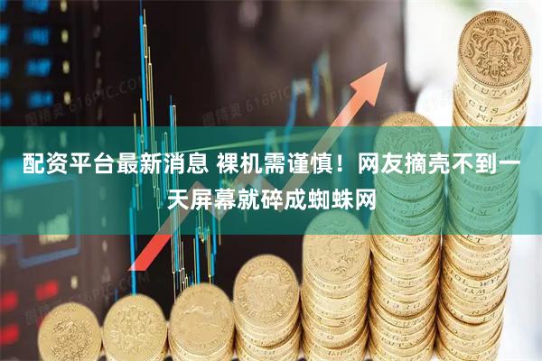 配资平台最新消息 裸机需谨慎！网友摘壳不到一天屏幕就碎成蜘蛛网
