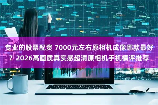 专业的股票配资 7000元左右原相机成像哪款最好？2026高画质真实感超清原相机手机横评推荐